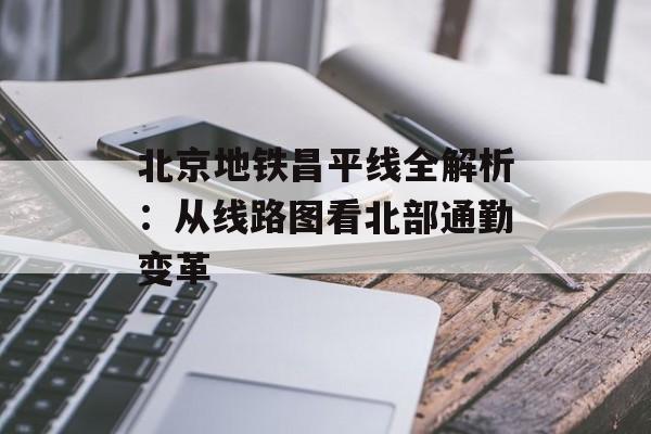 北京地铁昌平线全解析:从线路图看北部通勤变革-第1张图片- 北京地铁昌平线全解析:从线路图看北部通勤变革-第1张图片-