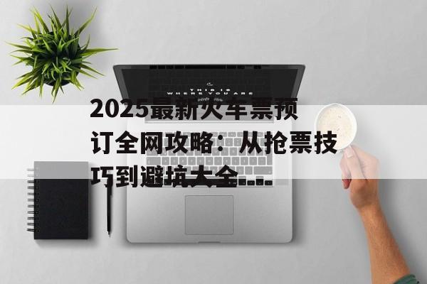 2025最新火车票预订全网攻略：从抢票技巧到避坑大全-第1张图片-