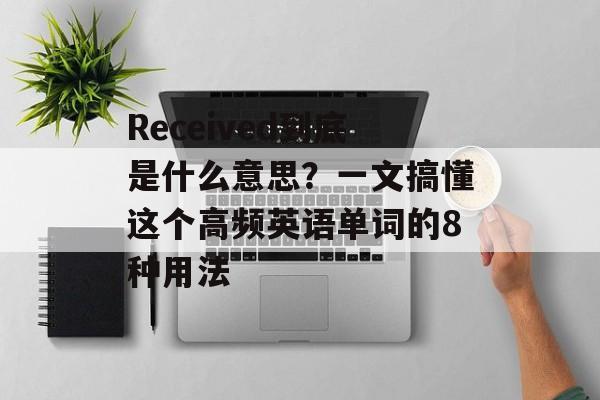 Received到底是什么意思？一文搞懂这个高频英语单词的8种用法-第1张图片-