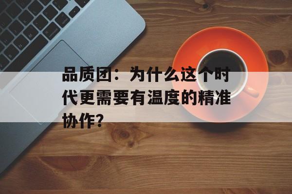 品质团:为什么这个时代更需要有温度的精准协作?-第1张图片- 品质团:为什么这个时代更需要有温度的精准协作?-第1张图片-