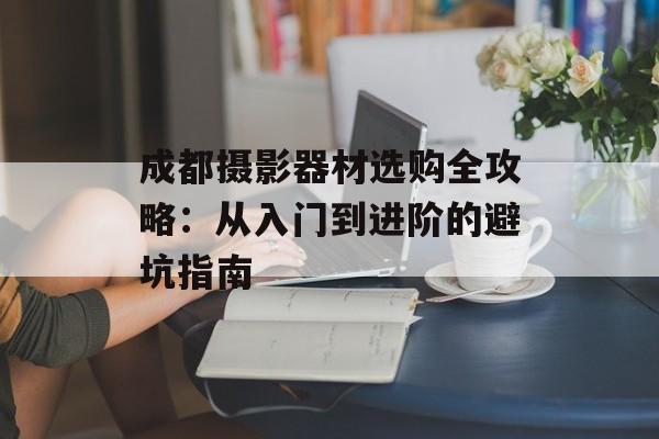 成都摄影器材选购全攻略:从入门到进阶的避坑指南-第1张图片- 成都摄影器材选购全攻略:从入门到进阶的避坑指南-第1张图片-