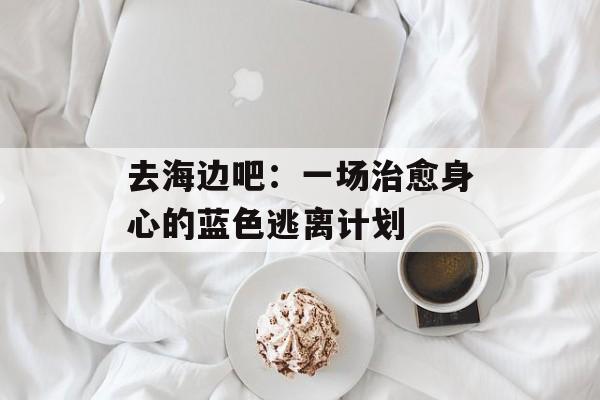 去海边吧：一场治愈身心的蓝色逃离计划-第1张图片-