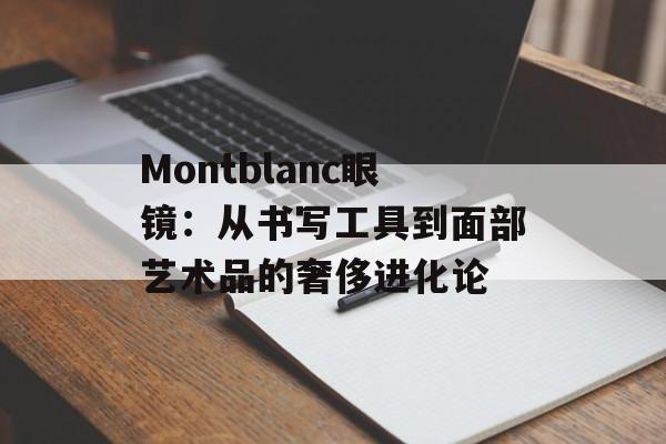 Montblanc眼镜:从书写工具到面部艺术品的奢侈进化论-第1张图片- Montblanc眼镜:从书写工具到面部艺术品的奢侈进化论-第1张图片-
