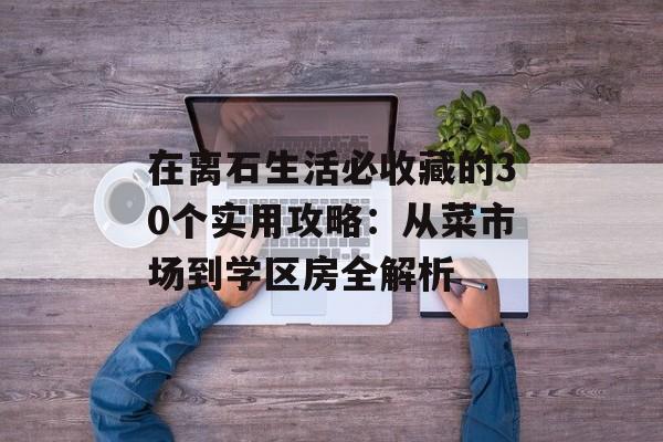 在离石生活必收藏的30个实用攻略:从菜市场到学区房全解析-第1张图片- 在离石生活必收藏的30个实用攻略:从菜市场到学区房全解析-第1张图片-