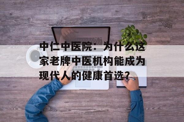 中仁中医院:为什么这家老牌中医机构能成为现代人的健康首选?-第1张图片- 中仁中医院:为什么这家老牌中医机构能成为现代人的健康首选?-第1张图片-