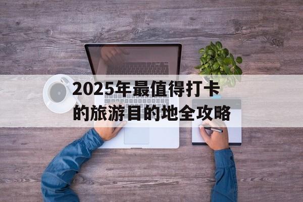 2025年最值得打卡的旅游目的地全攻略-第1张图片- 2025年最值得打卡的旅游目的地全攻略-第1张图片-