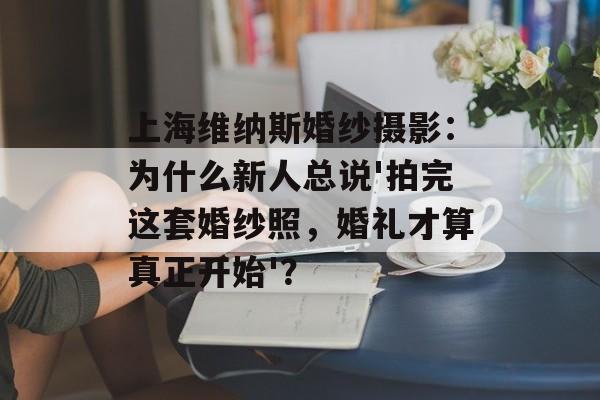 上海维纳斯婚纱摄影:为什么新人总说'拍完这套婚纱照,婚礼才算真正开始'?-第1张图片- 上海维纳斯婚纱摄影:为什么新人总说'拍完这套婚纱照,婚礼才算真正开始'?-第1张图片-