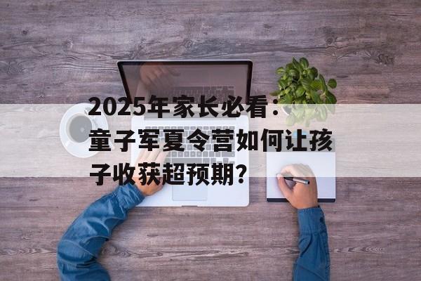 2025年家长必看:童子军夏令营如何让孩子收获超预期?-第1张图片- 2025年家长必看:童子军夏令营如何让孩子收获超预期?-第1张图片-