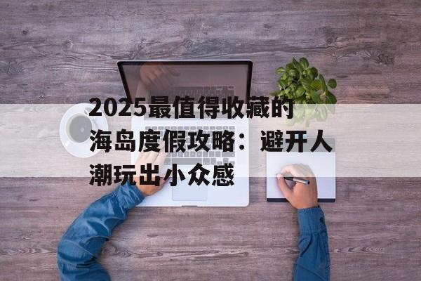 2025最值得收藏的海岛度假攻略:避开人潮玩出小众感-第1张图片- 2025最值得收藏的海岛度假攻略:避开人潮玩出小众感-第1张图片-