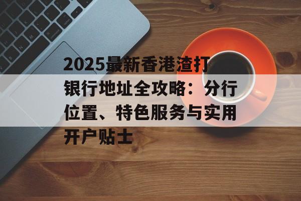 2025最新香港渣打银行地址全攻略：分行位置、特色服务与实用开户贴士-第1张图片-
