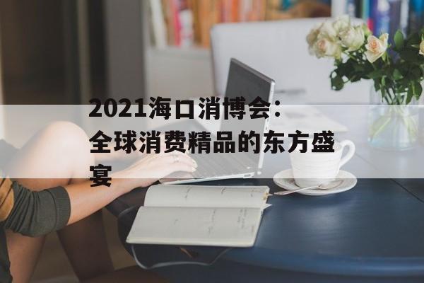 2021海口消博会：全球消费精品的东方盛宴-第1张图片-