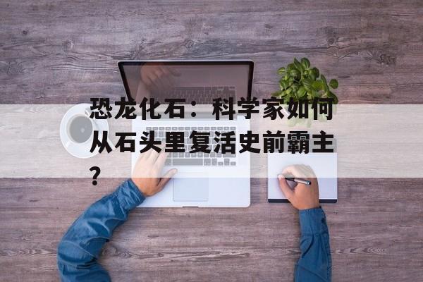 恐龙化石：科学家如何从石头里复活史前霸主？-第1张图片-