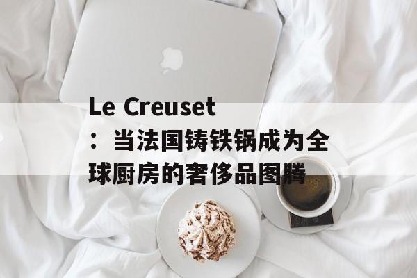 Le Creuset：当法国铸铁锅成为全球厨房的奢侈品图腾-第1张图片-
