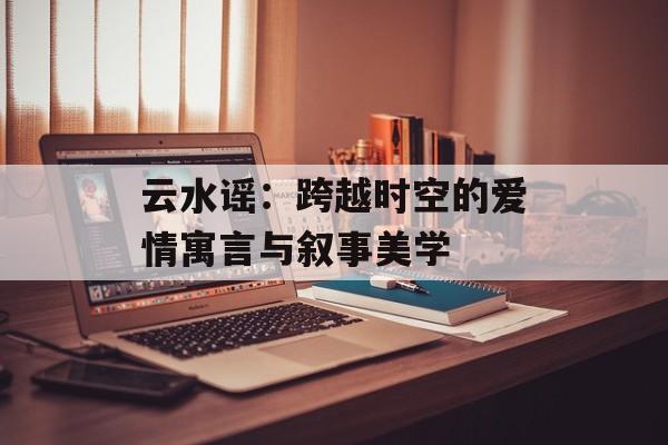云水谣：跨越时空的爱情寓言与叙事美学-第1张图片-