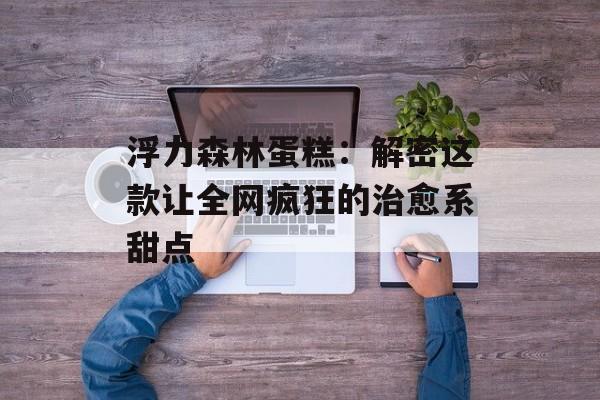 浮力森林蛋糕：解密这款让全网疯狂的治愈系甜点-第1张图片-