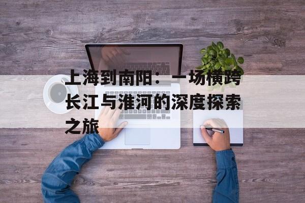 上海到南阳:一场横跨长江与淮河的深度探索之旅-第1张图片- 上海到南阳:一场横跨长江与淮河的深度探索之旅-第1张图片-