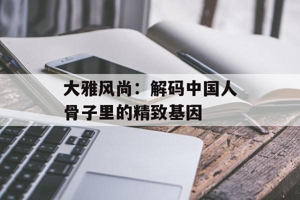 大雅风尚：解码中国人骨子里的精致基因-第1张图片-