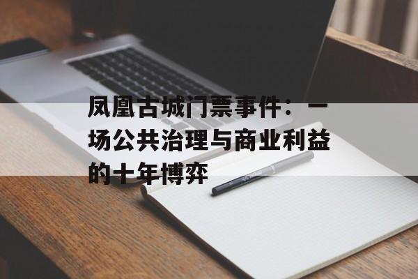 凤凰古城门票事件：一场公共治理与商业利益的十年博弈-第1张图片-