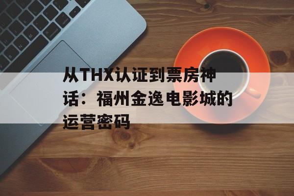 从THX认证到票房神话：福州金逸电影城的运营密码-第1张图片-