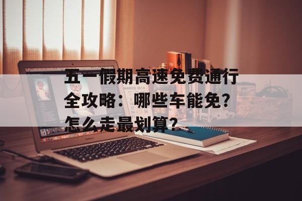 五一假期高速免费通行全攻略:哪些车能免?怎么走最划算?-第1张图片- 五一假期高速免费通行全攻略:哪些车能免?怎么走最划算?-第1张图片-