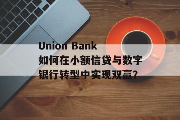 Union Bank如何在小额信贷与数字银行转型中实现双赢？-第1张图片-