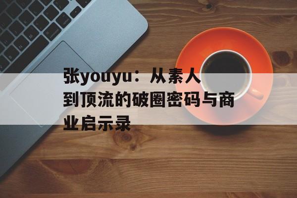 张youyu:从素人到顶流的破圈密码与商业启示录-第1张图片- 张youyu:从素人到顶流的破圈密码与商业启示录-第1张图片-