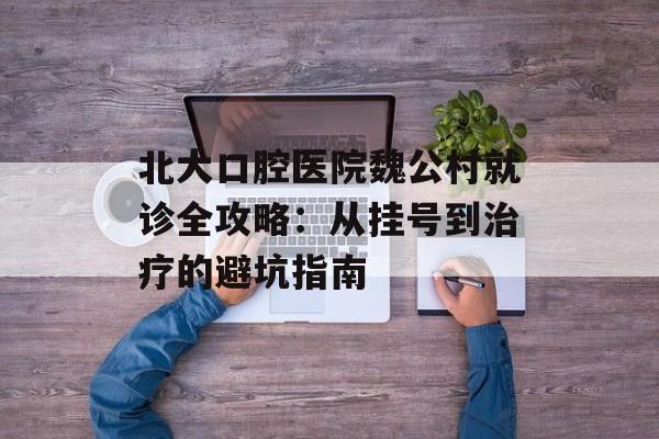 北大口腔医院魏公村就诊全攻略：从挂号到治疗的避坑指南-第1张图片-