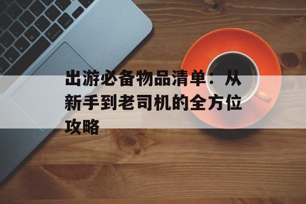出游必备物品清单：从新手到老司机的全方位攻略-第1张图片-