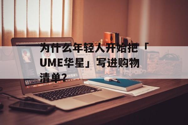 为什么年轻人开始把「UME华星」写进购物清单？-第1张图片-