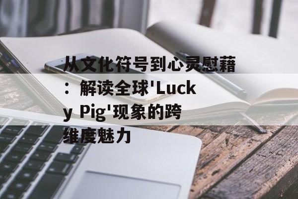 从文化符号到心灵慰藉：解读全球'Lucky Pig'现象的跨维度魅力-第1张图片-