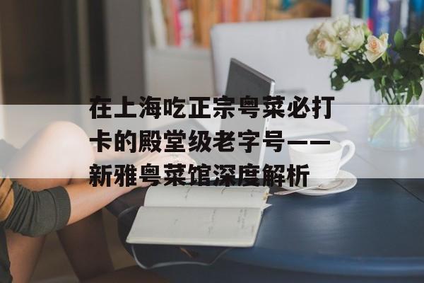 在上海吃正宗粤菜必打卡的殿堂级老字号——新雅粤菜馆深度解析-第1张图片-