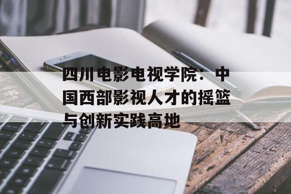 四川电影电视学院:中国西部影视人才的摇篮与创新实践高地-第1张图片- 四川电影电视学院:中国西部影视人才的摇篮与创新实践高地-第1张图片-