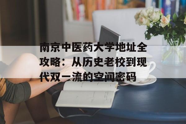 南京中医药大学地址全攻略：从历史老校到现代双一流的空间密码-第1张图片-