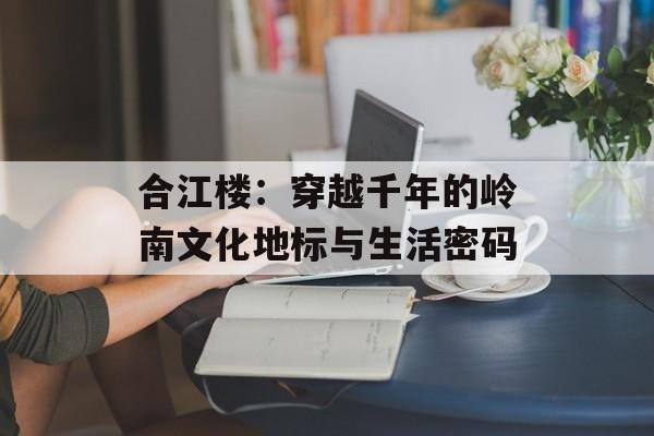 合江楼:穿越千年的岭南文化地标与生活密码-第1张图片- 合江楼:穿越千年的岭南文化地标与生活密码-第1张图片-