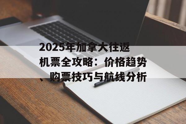 2025年加拿大往返机票全攻略：价格趋势、购票技巧与航线分析-第1张图片-