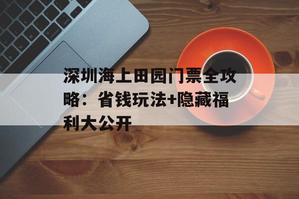 深圳海上田园门票全攻略:省钱玩法+隐藏福利大公开-第1张图片- 深圳海上田园门票全攻略:省钱玩法+隐藏福利大公开-第1张图片-