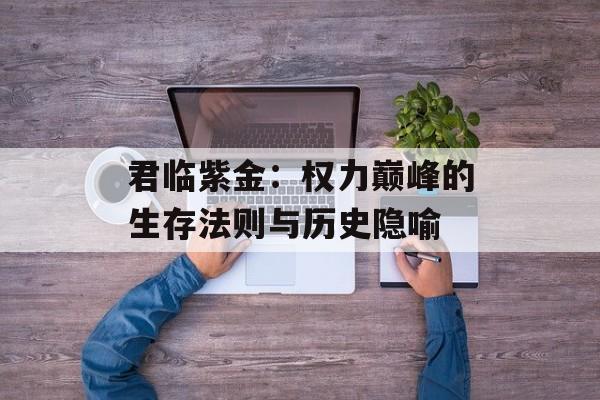 君临紫金:权力巅峰的生存法则与历史隐喻-第1张图片- 君临紫金:权力巅峰的生存法则与历史隐喻-第1张图片-