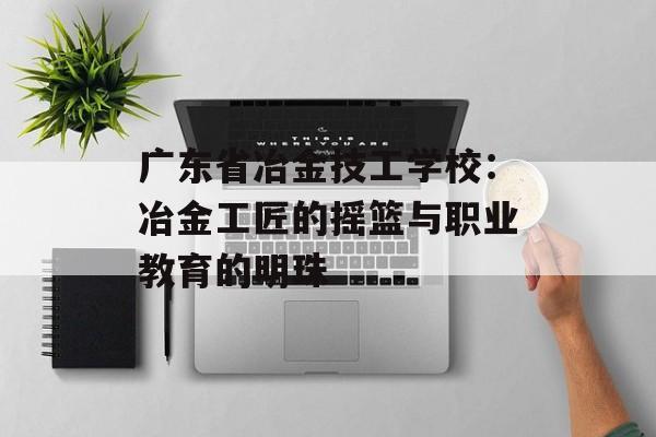 广东省冶金技工学校：冶金工匠的摇篮与职业教育的明珠-第1张图片-