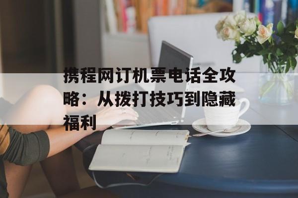 携程网订机票电话全攻略：从拨打技巧到隐藏福利-第1张图片-