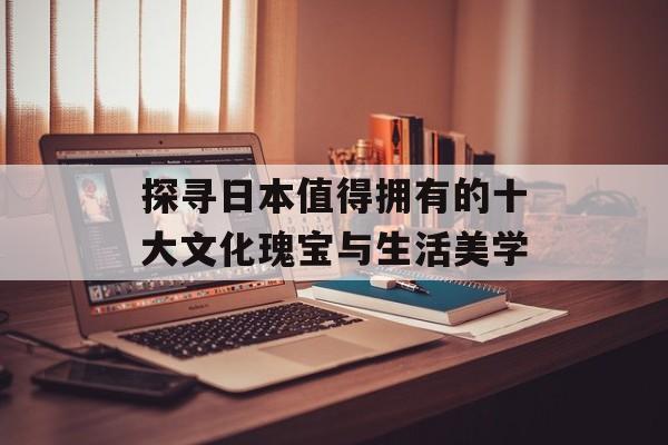 探寻日本值得拥有的十大文化瑰宝与生活美学-第1张图片- 探寻日本值得拥有的十大文化瑰宝与生活美学-第1张图片-
